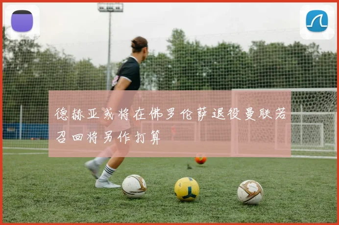德赫亚或将在佛罗伦萨退役曼联若召回将另作打算