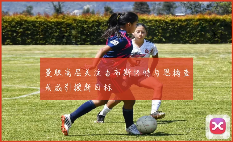 曼联高层关注吉布斯怀特与恩梅查或成引援新目标