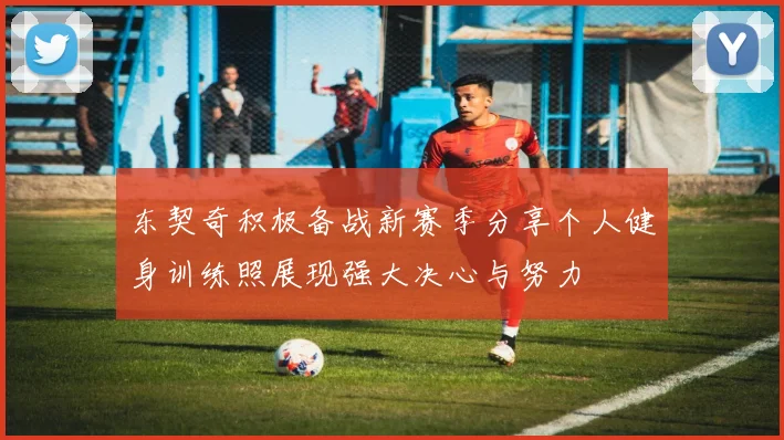 东契奇积极备战新赛季分享个人健身训练照展现强大决心与努力