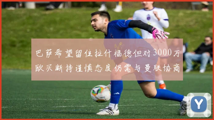 巴萨希望留住拉什福德但对3000万欧买断持谨慎态度仍需与曼联协商