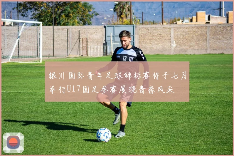 银川国际青年足球锦标赛将于七月举行U17国足参赛展现青春风采