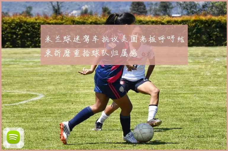米兰球迷驾车抗议美国老板呼吁结束折磨重拾球队归属感