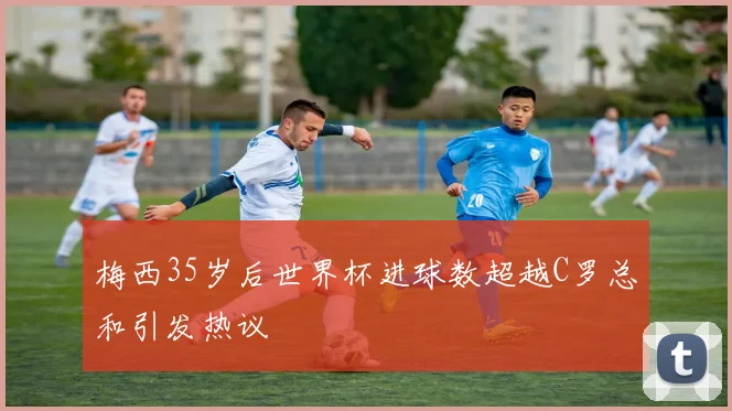 梅西35岁后世界杯进球数超越C罗总和引发热议
