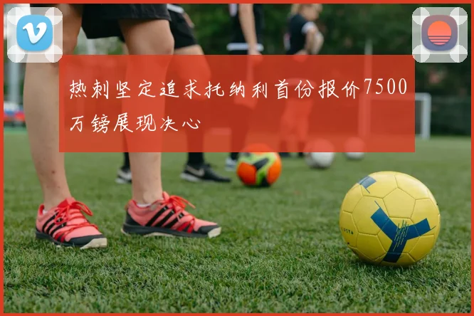 热刺坚定追求托纳利首份报价7500万镑展现决心