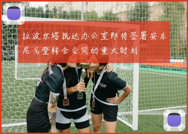 拉波尔塔抵达办公室即将签署安东尼戈登转会合同的重大时刻