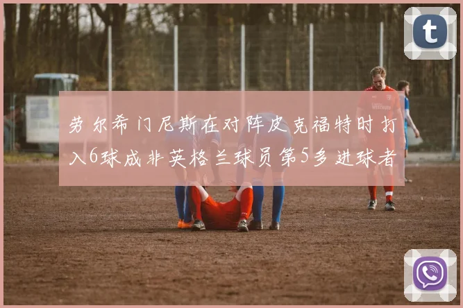 劳尔希门尼斯在对阵皮克福特时打入6球成非英格兰球员第5多进球者