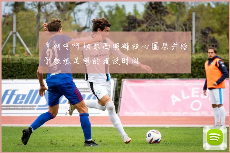 亨利呼吁切尔西明确核心圈层并给予教练足够的建设时间