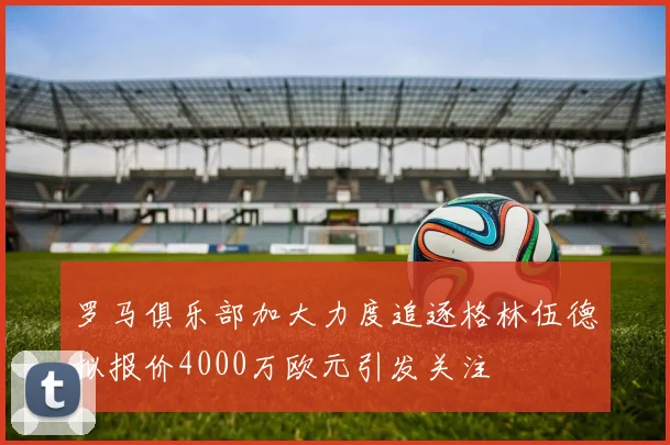 罗马俱乐部加大力度追逐格林伍德拟报价4000万欧元引发关注