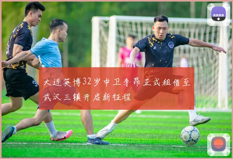 大连英博32岁中卫李昂正式租借至武汉三镇开启新征程